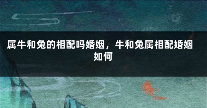 属牛和兔的相配吗婚姻，牛和兔属相配婚姻如何