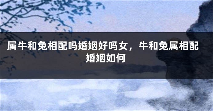 属牛和兔相配吗婚姻好吗女，牛和兔属相配婚姻如何