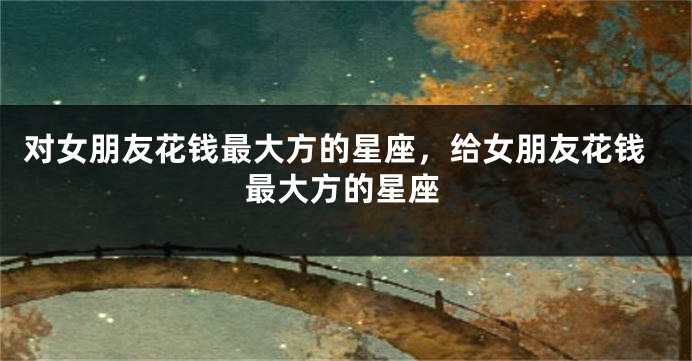 对女朋友花钱最大方的星座，给女朋友花钱最大方的星座