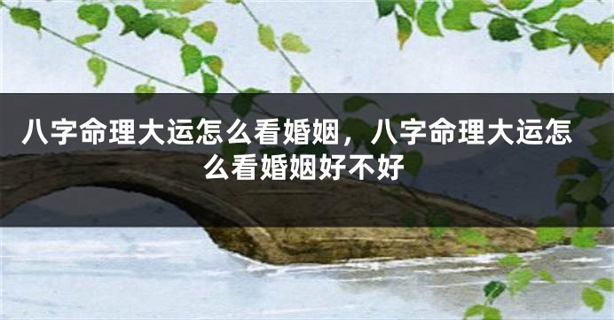 八字命理大运怎么看婚姻，八字命理大运怎么看婚姻好不好