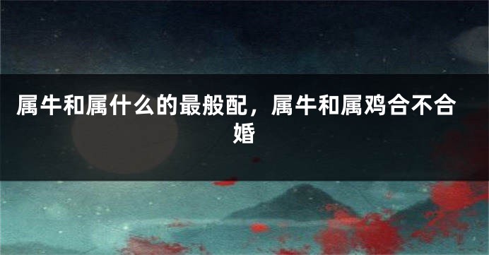 属牛和属什么的最般配，属牛和属鸡合不合婚