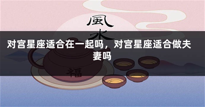 对宫星座适合在一起吗，对宫星座适合做夫妻吗