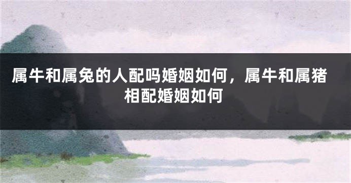 属牛和属兔的人配吗婚姻如何，属牛和属猪相配婚姻如何