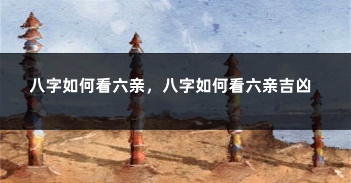 八字如何看六亲，八字如何看六亲吉凶