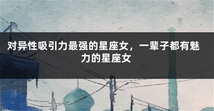 对异性吸引力最强的星座女，一辈子都有魅力的星座女