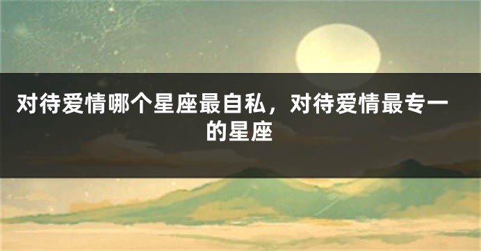 对待爱情哪个星座最自私，对待爱情最专一的星座