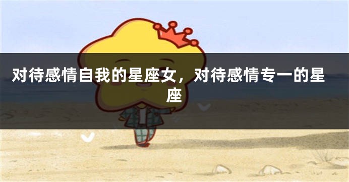 对待感情自我的星座女，对待感情专一的星座