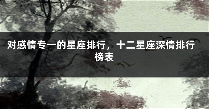 对感情专一的星座排行，十二星座深情排行榜表