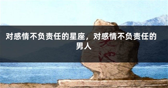 对感情不负责任的星座，对感情不负责任的男人