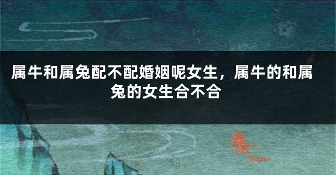 属牛和属兔配不配婚姻呢女生，属牛的和属兔的女生合不合