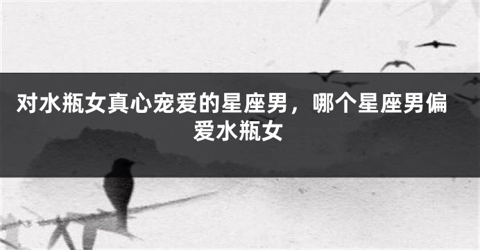 对水瓶女真心宠爱的星座男，哪个星座男偏爱水瓶女