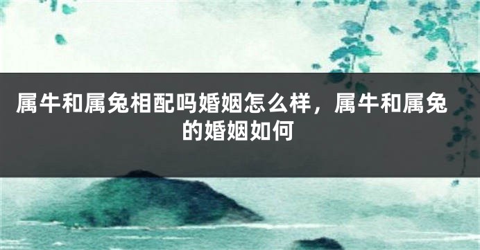 属牛和属兔相配吗婚姻怎么样，属牛和属兔的婚姻如何