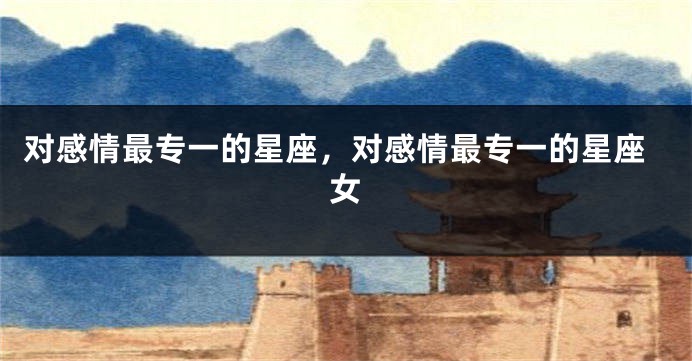 对感情最专一的星座，对感情最专一的星座女