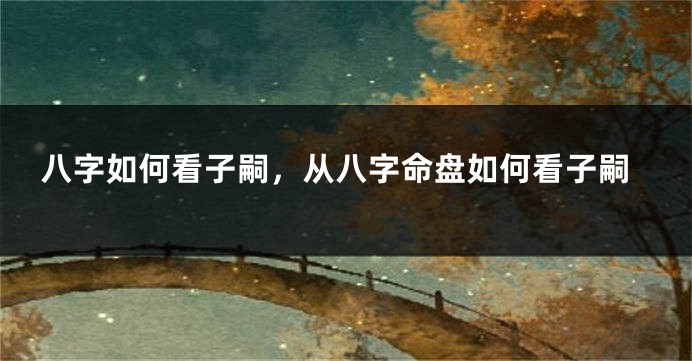 八字如何看子嗣，从八字命盘如何看子嗣
