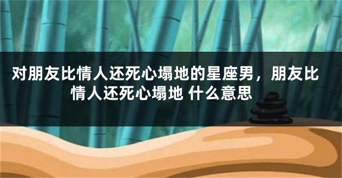 对朋友比情人还死心塌地的星座男，朋友比情人还死心塌地 什么意思