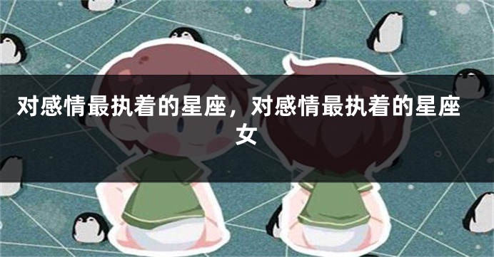对感情最执着的星座，对感情最执着的星座女