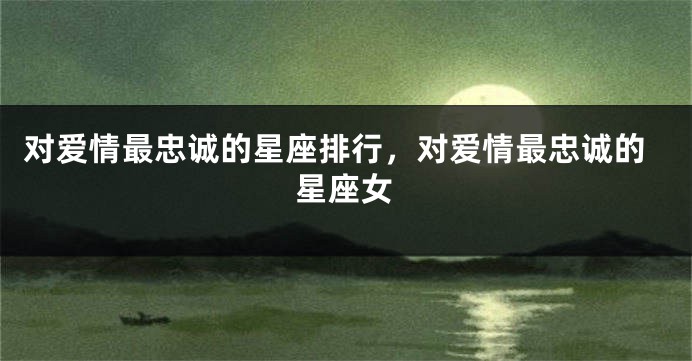 对爱情最忠诚的星座排行，对爱情最忠诚的星座女