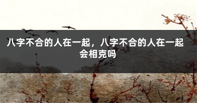 八字不合的人在一起,八字不合的人在一起会相克吗