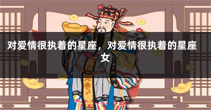 对爱情很执着的星座，对爱情很执着的星座女