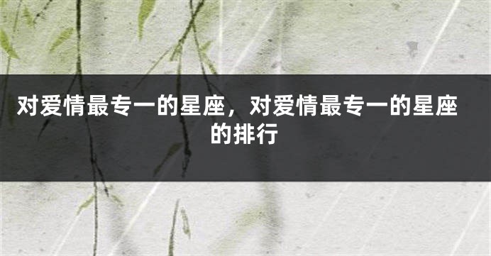 对爱情最专一的星座，对爱情最专一的星座的排行