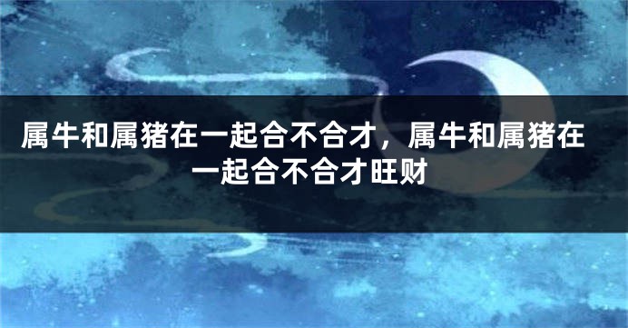 属牛和属猪在一起合不合才，属牛和属猪在一起合不合才旺财