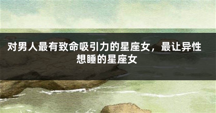 对男人最有致命吸引力的星座女，最让异性想睡的星座女