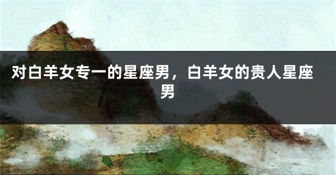 对白羊女专一的星座男，白羊女的贵人星座男