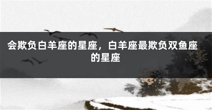 会欺负白羊座的星座，白羊座最欺负双鱼座的星座