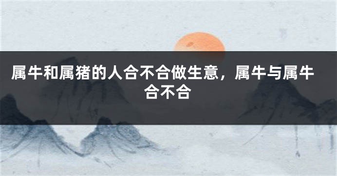 属牛和属猪的人合不合做生意，属牛与属牛合不合