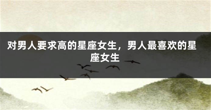 对男人要求高的星座女生，男人最喜欢的星座女生