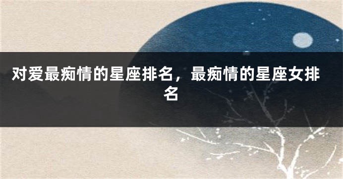 对爱最痴情的星座排名，最痴情的星座女排名