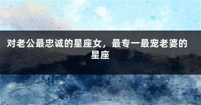 对老公最忠诚的星座女，最专一最宠老婆的星座