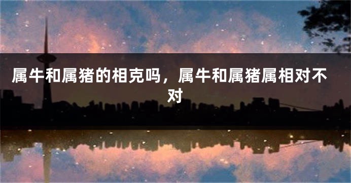 属牛和属猪的相克吗，属牛和属猪属相对不对