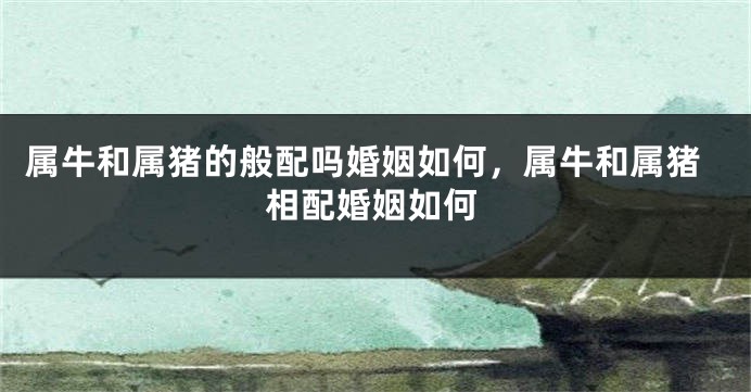 属牛和属猪的般配吗婚姻如何，属牛和属猪相配婚姻如何
