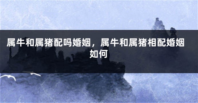 属牛和属猪配吗婚姻，属牛和属猪相配婚姻如何