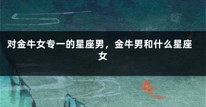 对金牛女专一的星座男，金牛男和什么星座女