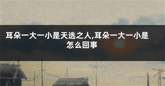 耳朵一大一小是天选之人,耳朵一大一小是怎么回事
