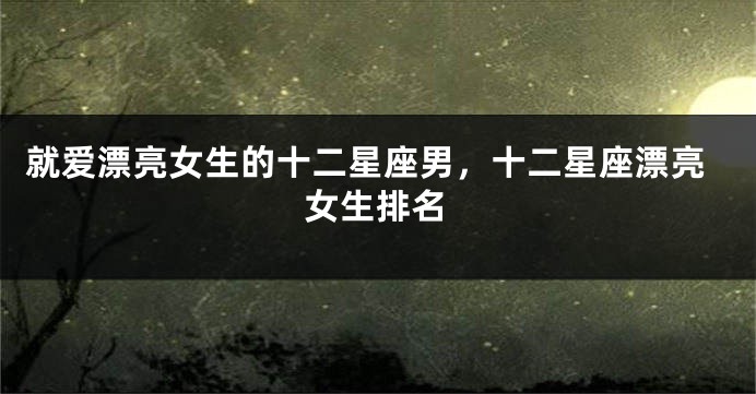 就爱漂亮女生的十二星座男，十二星座漂亮女生排名