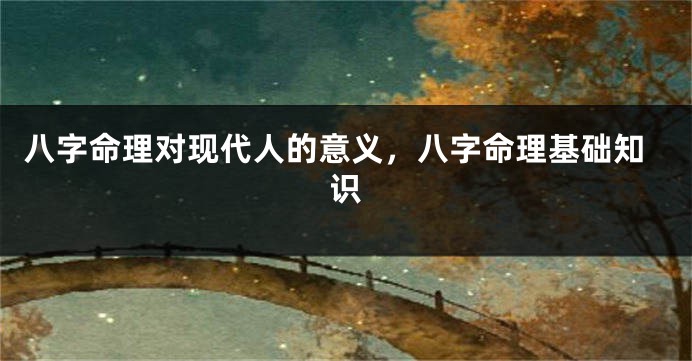 八字命理对现代人的意义，八字命理基础知识