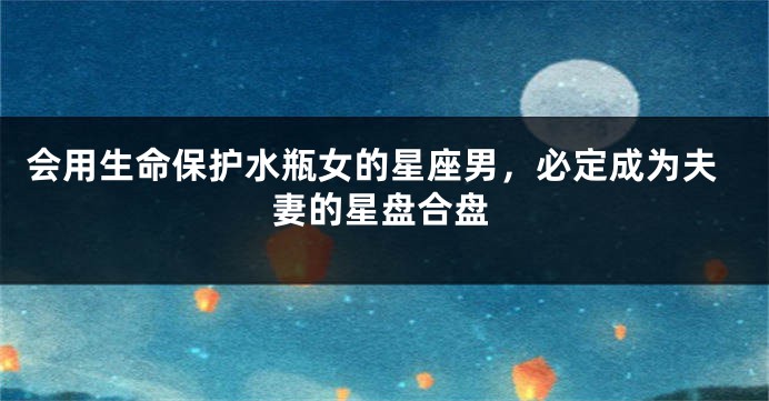 会用生命保护水瓶女的星座男，必定成为夫妻的星盘合盘