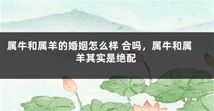 属牛和属羊的婚姻怎么样 合吗，属牛和属羊其实是绝配