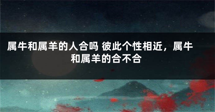 属牛和属羊的人合吗 彼此个性相近，属牛和属羊的合不合