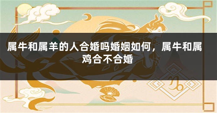 属牛和属羊的人合婚吗婚姻如何，属牛和属鸡合不合婚