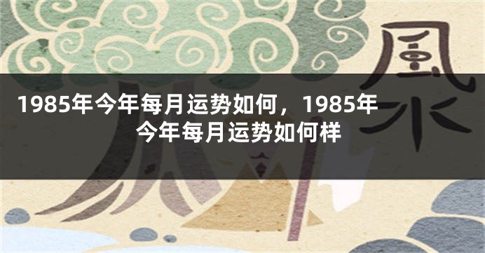 1985年今年每月运势如何，1985年今年每月运势如何样