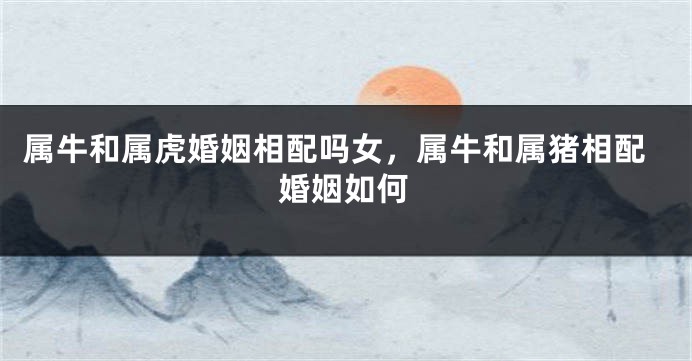 属牛和属虎婚姻相配吗女，属牛和属猪相配婚姻如何