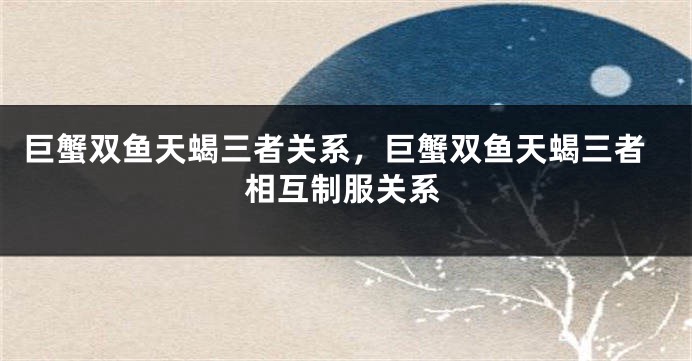 巨蟹双鱼天蝎三者关系，巨蟹双鱼天蝎三者相互制服关系