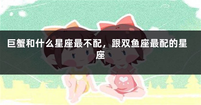 巨蟹和什么星座最不配，跟双鱼座最配的星座