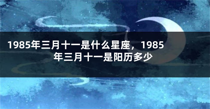 1985年三月十一是什么星座，1985年三月十一是阳历多少