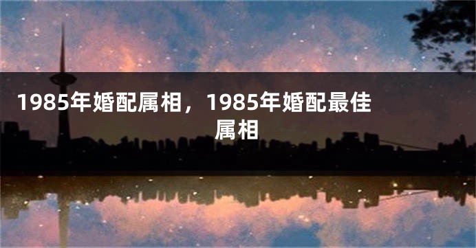 1985年婚配属相，1985年婚配最佳属相