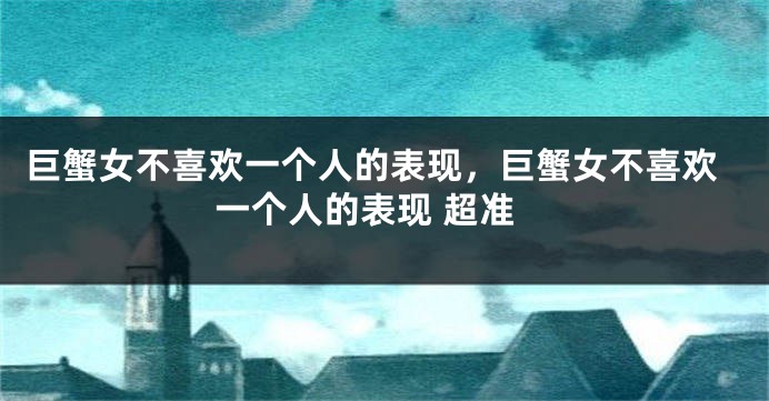 巨蟹女不喜欢一个人的表现，巨蟹女不喜欢一个人的表现 超准